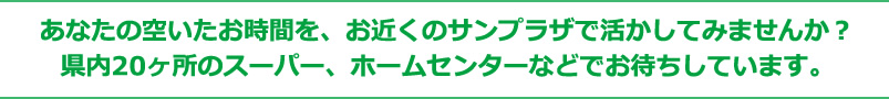 あなたの空いたお時間を、お近くのサンプラザで活かしてみませんか?県内20ヶ所のスーパー、ホームセンターなどでお待ちしています。